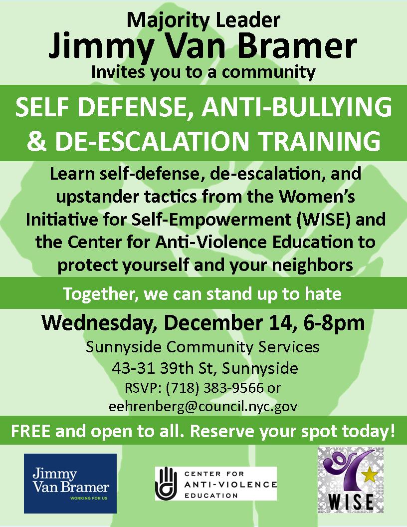 Majority Leader Jimmy Van Bramer invites you to a community Self-Defense, Anti-Bullying, and De-Escalation Training Learn self-defense, de-escalation, and upstander tactics from the Women's Initiative for Self-Empowerment (WISE) and the Center for Anti-Violence Education to protect yourself and your neighbors. Wednesday, December 14, 6pm-8pm Sunnyside Community Services 43-31 39th Street, Sunnyside RSVP: 718-383-9566 or eehrenberg@council.nyc.gov Free and open to all. Reserve your spot today!